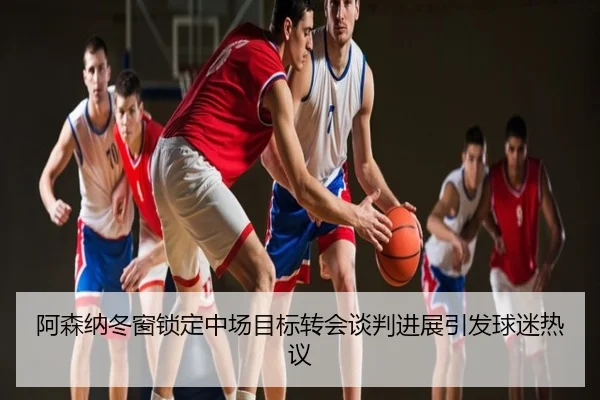 阿森纳冬窗锁定中场目标转会谈判进展引发球迷热议